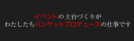 イベントの土台づくりがわたしたちバンケットプロデュースの仕事です。